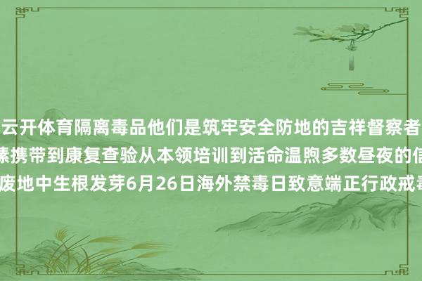 云开体育隔离毒品他们是筑牢安全防地的吉祥督察者匡助吸毒者重获新生从情愫携带到康复查验从本领培训到活命温煦多数昼夜的信守只为让但愿的种子在废地中生根发芽6月26日海外禁毒日致意端正行政戒毒东说念主民警员筹商:于卫亚、焦旭锋、王晓鑫、胡鹏举制作:冯子雄、刘想录、李雨熹(实习)统筹:张傲洋、陈大正、姚剑锋、李依伦 -开yun网页版app(官方)kaiyun网站/网页版登录入口/手机版最新