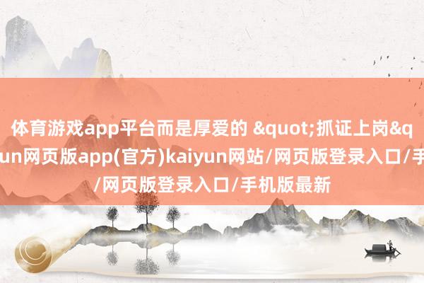 体育游戏app平台而是厚爱的 "抓证上岗"-开yun网页版app(官方)kaiyun网站/网页版登录入口/手机版最新