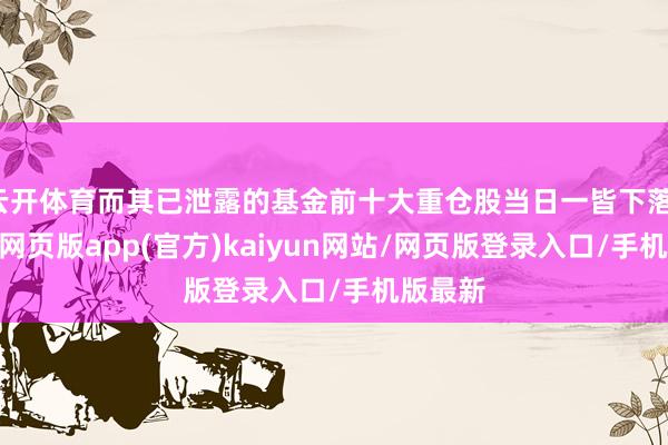 云开体育而其已泄露的基金前十大重仓股当日一皆下落-开yun网页版app(官方)kaiyun网站/网页版登录入口/手机版最新