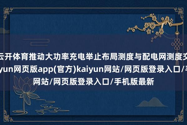 云开体育推动大功率充电举止布局测度与配电网测度交融承接-开yun网页版app(官方)kaiyun网站/网页版登录入口/手机版最新