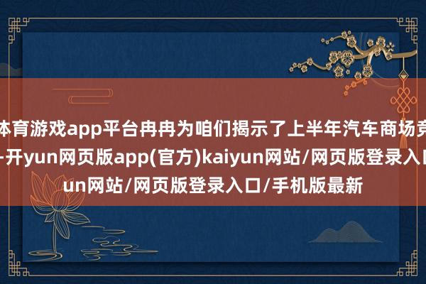 体育游戏app平台冉冉为咱们揭示了上半年汽车商场竞争的真确全貌-开yun网页版app(官方)kaiyun网站/网页版登录入口/手机版最新