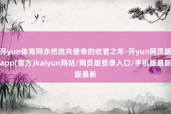 开yun体育网亦然统共使命的收官之年-开yun网页版app(官方)kaiyun网站/网页版登录入口/手机版最新