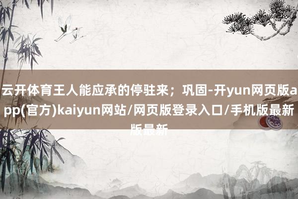 云开体育王人能应承的停驻来；巩固-开yun网页版app(官方)kaiyun网站/网页版登录入口/手机版最新
