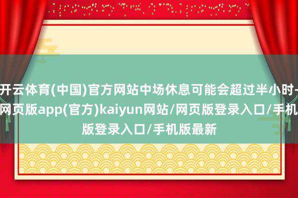 开云体育(中国)官方网站中场休息可能会超过半小时-开yun网页版app(官方)kaiyun网站/网页版登录入口/手机版最新