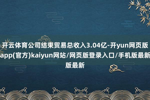 开云体育公司结束贸易总收入3.04亿-开yun网页版app(官方)kaiyun网站/网页版登录入口/手机版最新