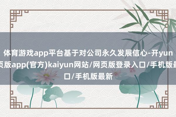 体育游戏app平台基于对公司永久发展信心-开yun网页版app(官方)kaiyun网站/网页版登录入口/手机版最新