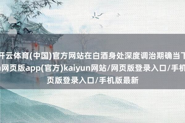 开云体育(中国)官方网站在白酒身处深度调治期确当下-开yun网页版app(官方)kaiyun网站/网页版登录入口/手机版最新