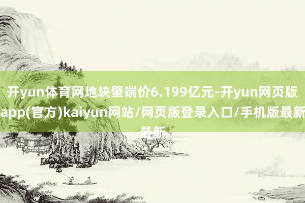 开yun体育网地块肇端价6.199亿元-开yun网页版app(官方)kaiyun网站/网页版登录入口/手机版最新
