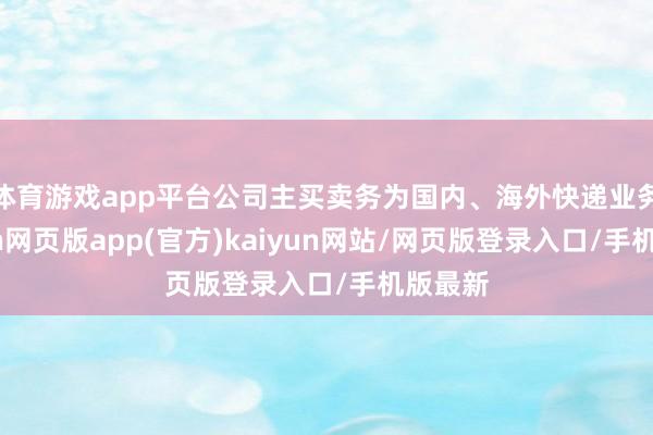 体育游戏app平台公司主买卖务为国内、海外快递业务-开yun网页版app(官方)kaiyun网站/网页版登录入口/手机版最新