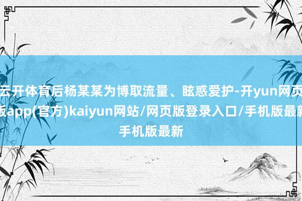 云开体育后杨某某为博取流量、眩惑爱护-开yun网页版app(官方)kaiyun网站/网页版登录入口/手机版最新