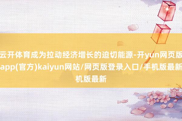 云开体育成为拉动经济增长的迫切能源-开yun网页版app(官方)kaiyun网站/网页版登录入口/手机版最新