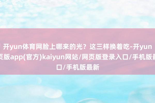 开yun体育网脸上哪来的光？这三样换着吃-开yun网页版app(官方)kaiyun网站/网页版登录入口/手机版最新