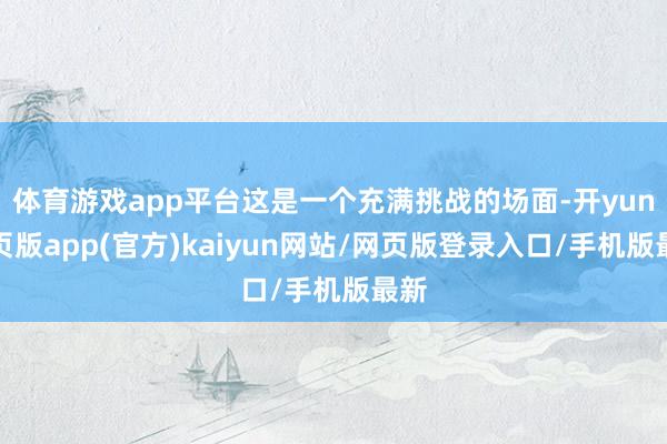 体育游戏app平台这是一个充满挑战的场面-开yun网页版app(官方)kaiyun网站/网页版登录入口/手机版最新
