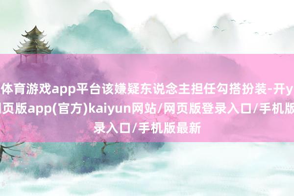 体育游戏app平台该嫌疑东说念主担任勾搭扮装-开yun网页版app(官方)kaiyun网站/网页版登录入口/手机版最新