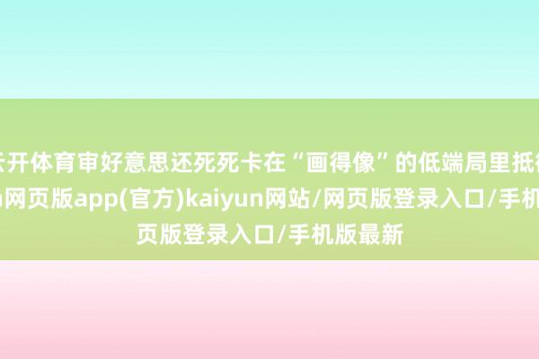 云开体育审好意思还死死卡在“画得像”的低端局里抵御-开yun网页版app(官方)kaiyun网站/网页版登录入口/手机版最新