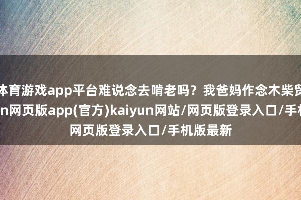 体育游戏app平台难说念去啃老吗？我爸妈作念木柴贸易-开yun网页版app(官方)kaiyun网站/网页版登录入口/手机版最新