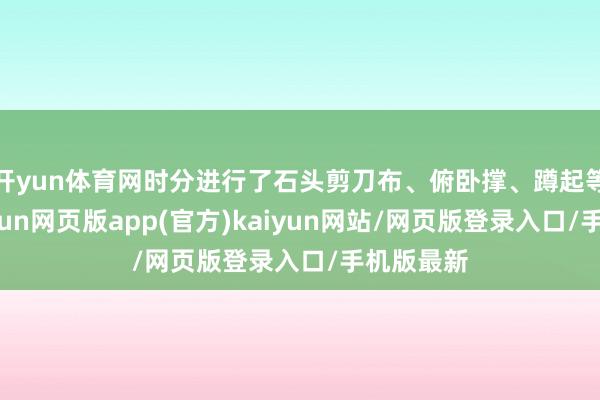 开yun体育网时分进行了石头剪刀布、俯卧撑、蹲起等游戏-开yun网页版app(官方)kaiyun网站/网页版登录入口/手机版最新