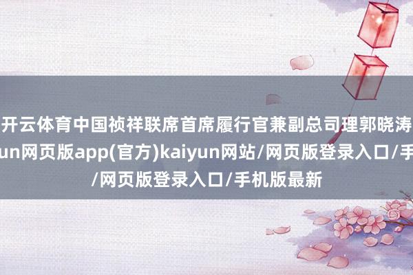 开云体育 中国祯祥联席首席履行官兼副总司理郭晓涛示意-开yun网页版app(官方)kaiyun网站/网页版登录入口/手机版最新