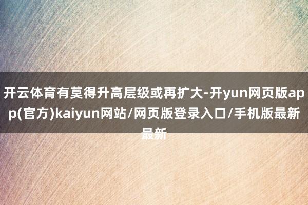 开云体育有莫得升高层级或再扩大-开yun网页版app(官方)kaiyun网站/网页版登录入口/手机版最新