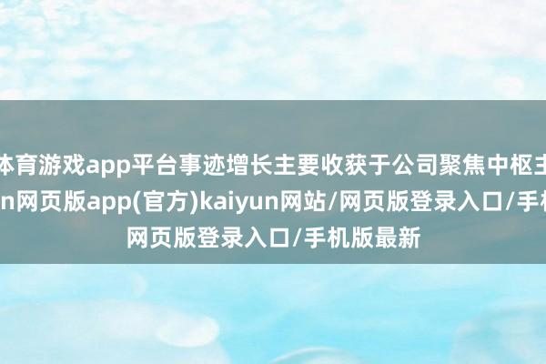体育游戏app平台事迹增长主要收获于公司聚焦中枢主业-开yun网页版app(官方)kaiyun网站/网页版登录入口/手机版最新