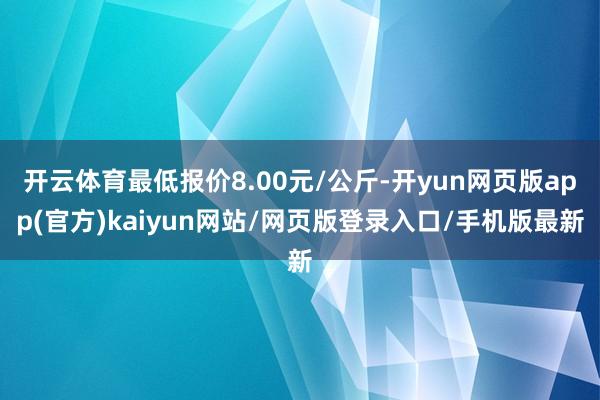 开云体育最低报价8.00元/公斤-开yun网页版app(官方)kaiyun网站/网页版登录入口/手机版最新
