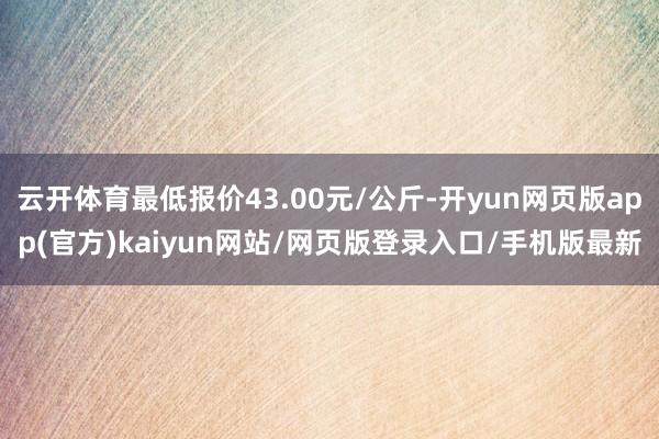 云开体育最低报价43.00元/公斤-开yun网页版app(官方)kaiyun网站/网页版登录入口/手机版最新