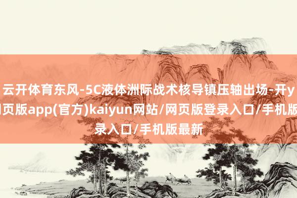 云开体育东风-5C液体洲际战术核导镇压轴出场-开yun网页版app(官方)kaiyun网站/网页版登录入口/手机版最新