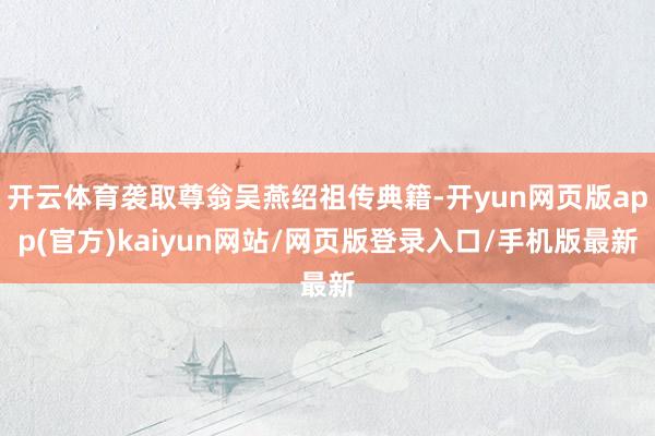 开云体育袭取尊翁吴燕绍祖传典籍-开yun网页版app(官方)kaiyun网站/网页版登录入口/手机版最新