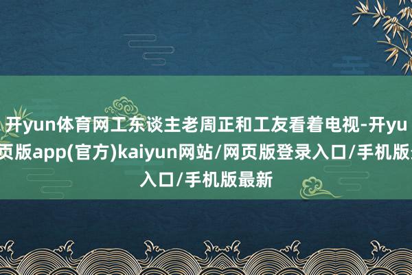 开yun体育网工东谈主老周正和工友看着电视-开yun网页版app(官方)kaiyun网站/网页版登录入口/手机版最新