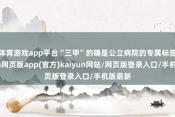 体育游戏app平台“三甲”的确是公立病院的专属标签-开yun网页版app(官方)kaiyun网站/网页版登录入口/手机版最新
