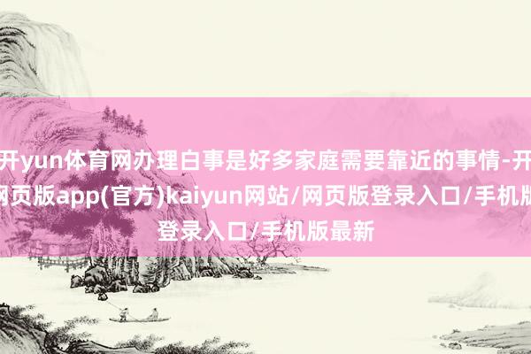 开yun体育网办理白事是好多家庭需要靠近的事情-开yun网页版app(官方)kaiyun网站/网页版登录入口/手机版最新