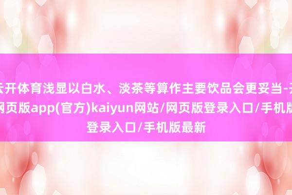 云开体育浅显以白水、淡茶等算作主要饮品会更妥当-开yun网页版app(官方)kaiyun网站/网页版登录入口/手机版最新
