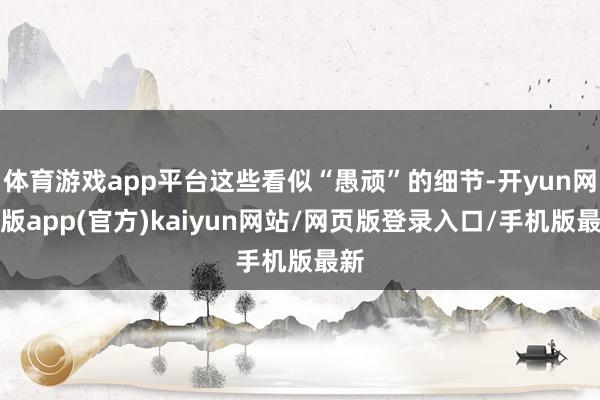 体育游戏app平台这些看似“愚顽”的细节-开yun网页版app(官方)kaiyun网站/网页版登录入口/手机版最新