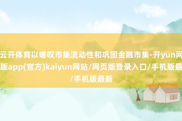 云开体育以嗟叹市集流动性和巩固金融市集-开yun网页版app(官方)kaiyun网站/网页版登录入口/手机版最新