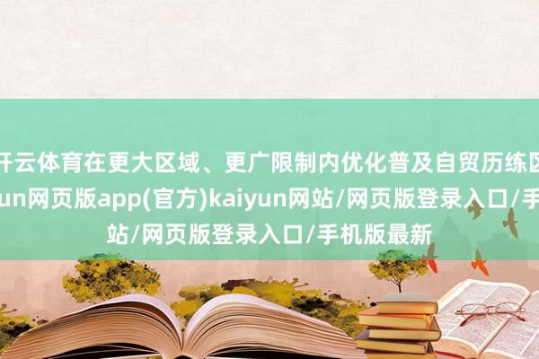 开云体育在更大区域、更广限制内优化普及自贸历练区政策-开yun网页版app(官方)kaiyun网站/网页版登录入口/手机版最新