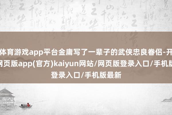 体育游戏app平台金庸写了一辈子的武侠忠良眷侣-开yun网页版app(官方)kaiyun网站/网页版登录入口/手机版最新