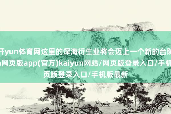 开yun体育网这里的深海衍生业将会迈上一个新的台阶-开yun网页版app(官方)kaiyun网站/网页版登录入口/手机版最新