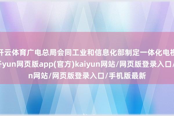 开云体育广电总局会同工业和信息化部制定一体化电视时候要领-开yun网页版app(官方)kaiyun网站/网页版登录入口/手机版最新