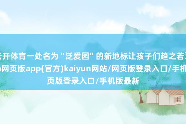 云开体育一处名为“泛爱园”的新地标让孩子们趋之若鹜-开yun网页版app(官方)kaiyun网站/网页版登录入口/手机版最新