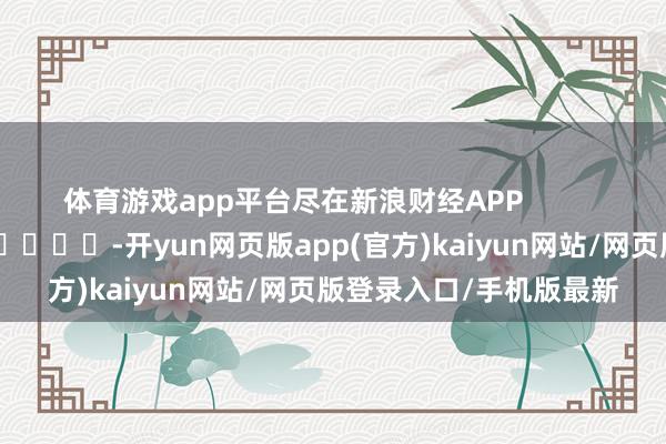 体育游戏app平台尽在新浪财经APP -开yun网页版app(官方)kaiyun网站/网页版登录入口/手机版最新