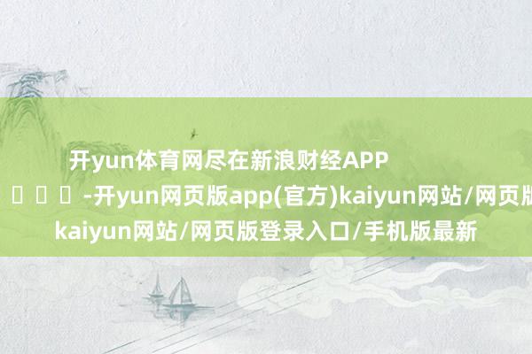 开yun体育网尽在新浪财经APP            													-开yun网页版app(官方)kaiyun网站/网页版登录入口/手机版最新