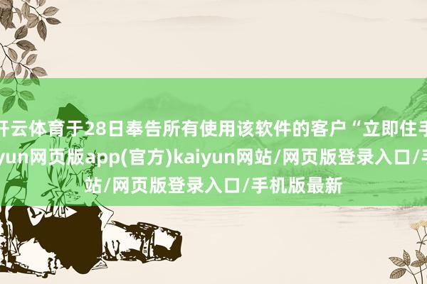 开云体育于28日奉告所有使用该软件的客户“立即住手航行”-开yun网页版app(官方)kaiyun网站/网页版登录入口/手机版最新