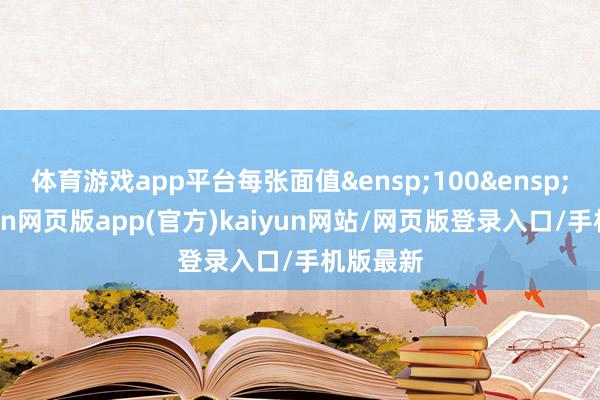 体育游戏app平台每张面值&ensp;100&ensp;元-开yun网页版app(官方)kaiyun网站/网页版登录入口/手机版最新