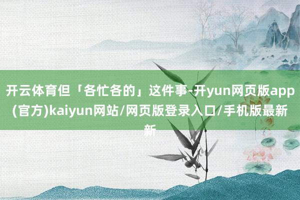 开云体育但「各忙各的」这件事-开yun网页版app(官方)kaiyun网站/网页版登录入口/手机版最新