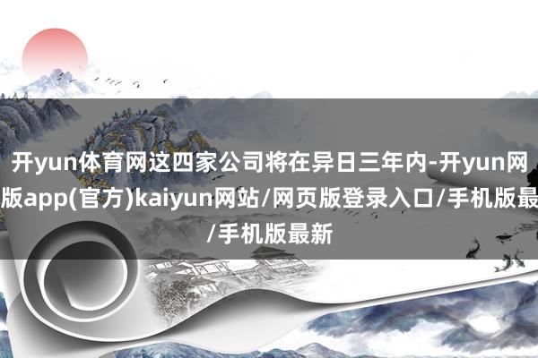 开yun体育网这四家公司将在异日三年内-开yun网页版app(官方)kaiyun网站/网页版登录入口/手机版最新