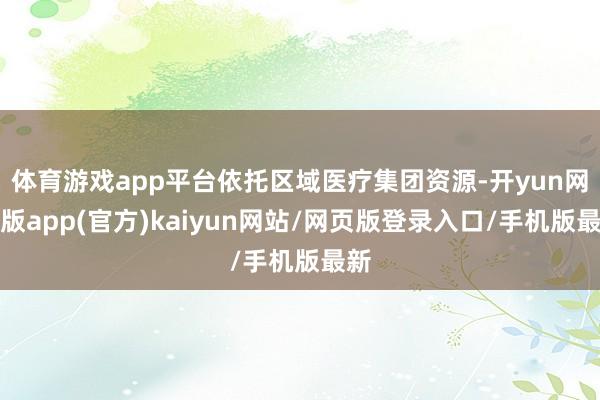 体育游戏app平台依托区域医疗集团资源-开yun网页版app(官方)kaiyun网站/网页版登录入口/手机版最新