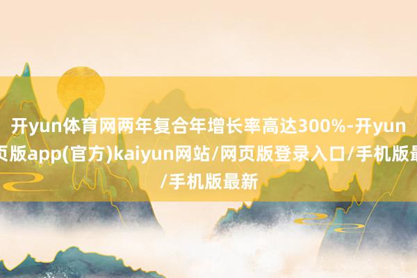 开yun体育网两年复合年增长率高达300%-开yun网页版app(官方)kaiyun网站/网页版登录入口/手机版最新