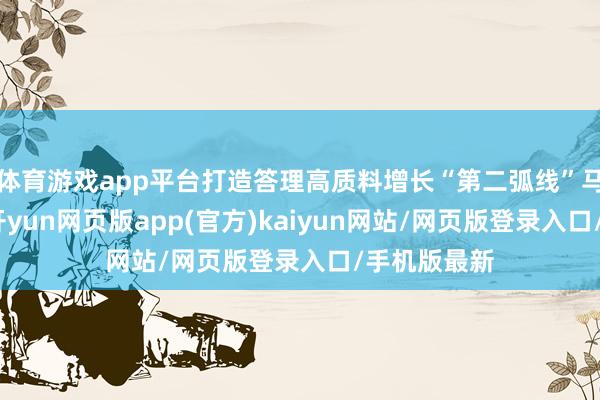体育游戏app平台打造答理高质料增长“第二弧线”马朝阳示意-开yun网页版app(官方)kaiyun网站/网页版登录入口/手机版最新