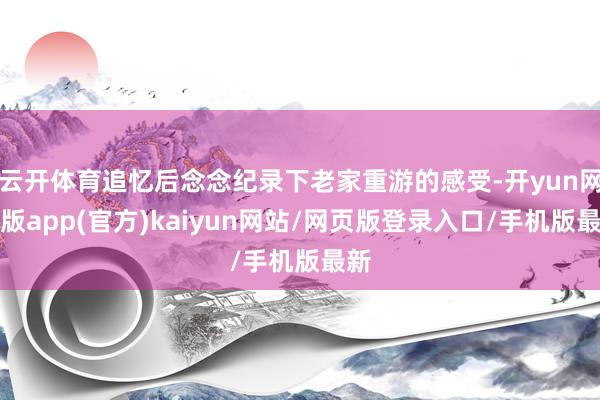 云开体育追忆后念念纪录下老家重游的感受-开yun网页版app(官方)kaiyun网站/网页版登录入口/手机版最新