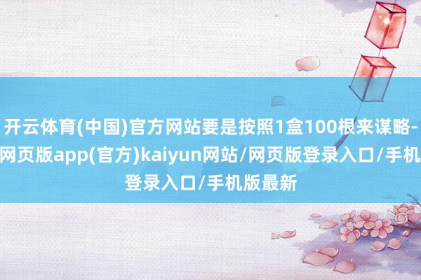开云体育(中国)官方网站要是按照1盒100根来谋略-开yun网页版app(官方)kaiyun网站/网页版登录入口/手机版最新